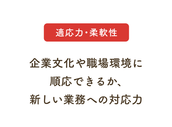適応力・柔軟性：企業文化や職場環境に順応できるか、新しい業務への対応力
